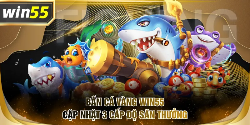 Bắn Cá Vàng WIN55 cập nhật 3 cấp độ săn thưởng